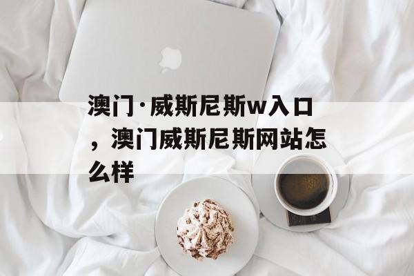 澳门·威斯尼斯w入口，澳门威斯尼斯网站怎么样